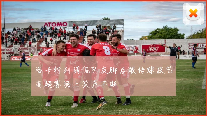 洛卡特利调侃队友脚后跟传球技艺高超赛场上笑声不断