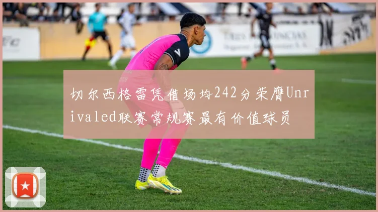 切尔西格雷凭借场均242分荣膺Unrivaled联赛常规赛最有价值球员