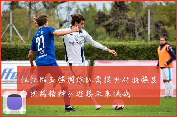 拉拉维亚强调球队需提升对抗强度与拼搏精神以迎接未来挑战