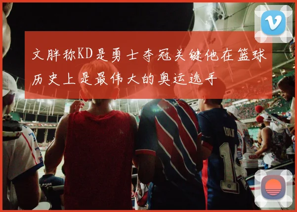 文胖称KD是勇士夺冠关键他在篮球历史上是最伟大的奥运选手