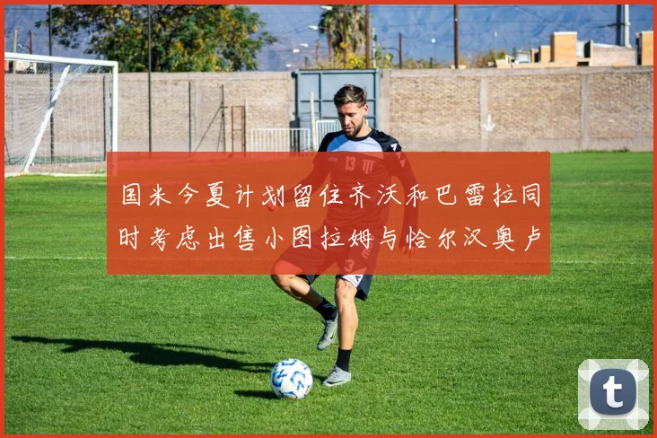 国米今夏计划留住齐沃和巴雷拉同时考虑出售小图拉姆与恰尔汉奥卢