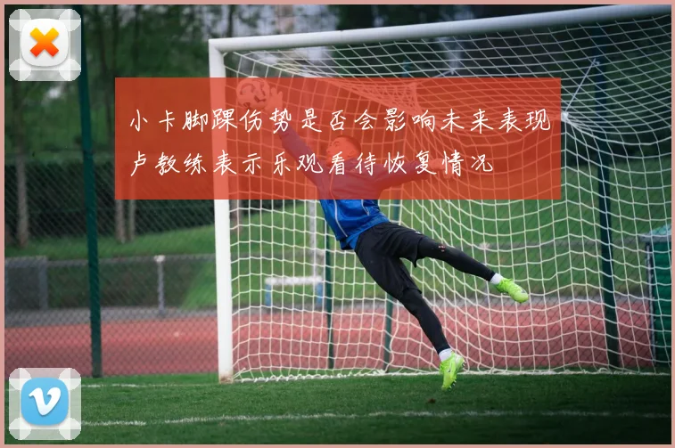 小卡脚踝伤势是否会影响未来表现卢教练表示乐观看待恢复情况