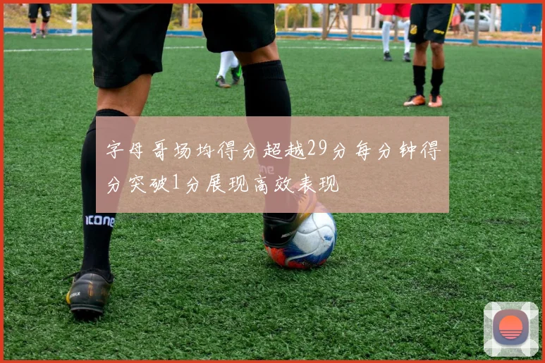 字母哥场均得分超越29分每分钟得分突破1分展现高效表现