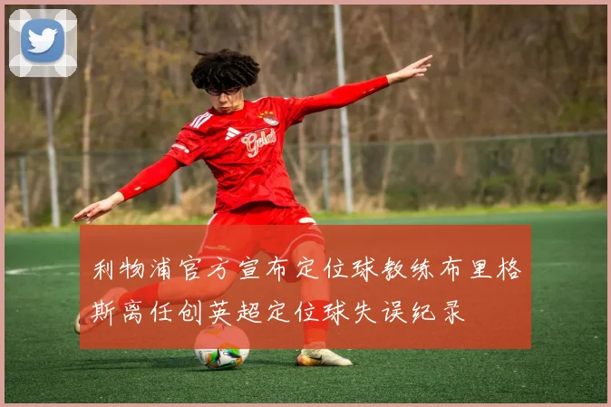利物浦官方宣布定位球教练布里格斯离任创英超定位球失误纪录