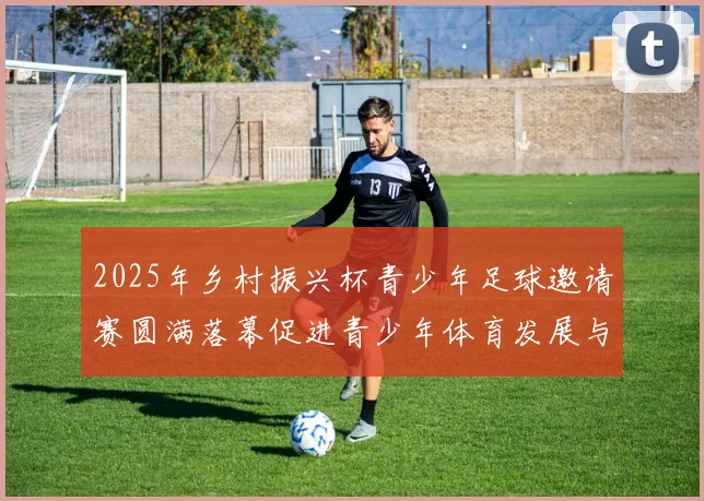 2025年乡村振兴杯青少年足球邀请赛圆满落幕促进青少年体育发展与乡村振兴结合