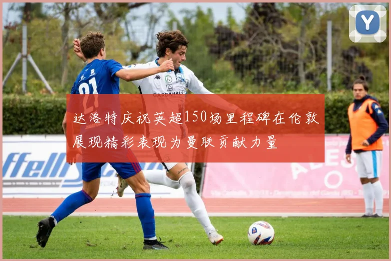 达洛特庆祝英超150场里程碑在伦敦展现精彩表现为曼联贡献力量