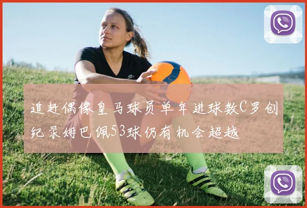 追赶偶像皇马球员单年进球数C罗创纪录姆巴佩53球仍有机会超越