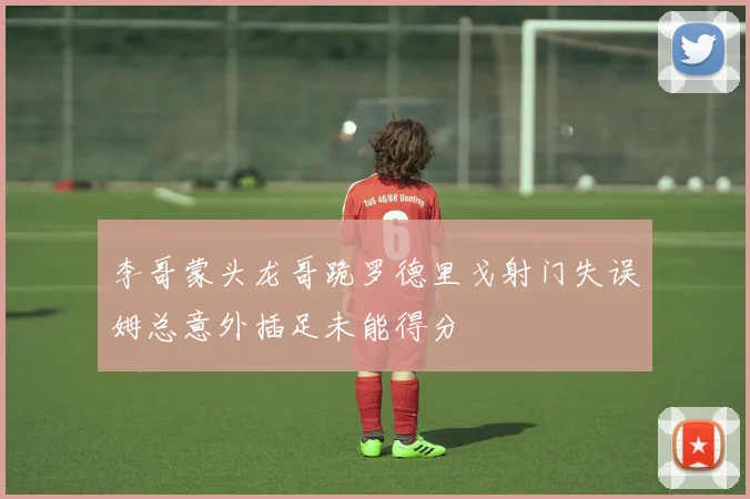 李哥蒙头龙哥跪罗德里戈射门失误姆总意外插足未能得分