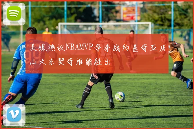 美媒热议NBAMVP争夺战约基奇亚历山大东契奇谁能胜出