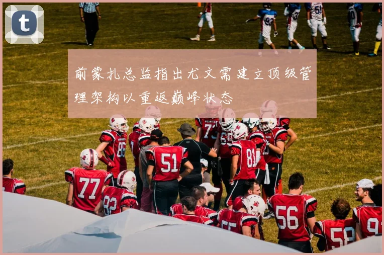 前蒙扎总监指出尤文需建立顶级管理架构以重返巅峰状态