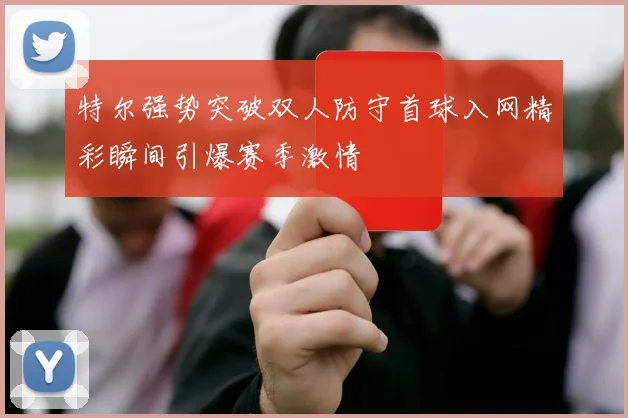 特尔强势突破双人防守首球入网精彩瞬间引爆赛季激情