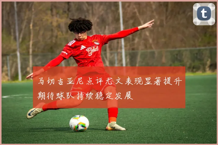 马切吉亚尼点评尤文表现显著提升期待球队持续稳定发展