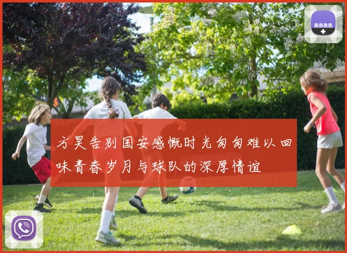 方昊告别国安感慨时光匆匆难以回味青春岁月与球队的深厚情谊