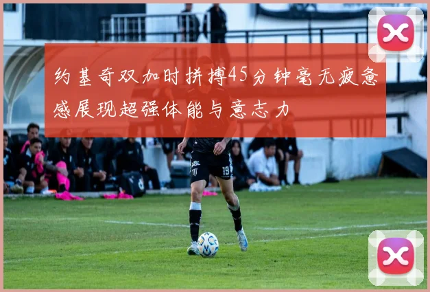 约基奇双加时拼搏45分钟毫无疲惫感展现超强体能与意志力