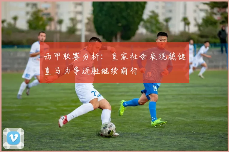西甲联赛分析：皇家社会表现稳健皇马力争连胜继续前行