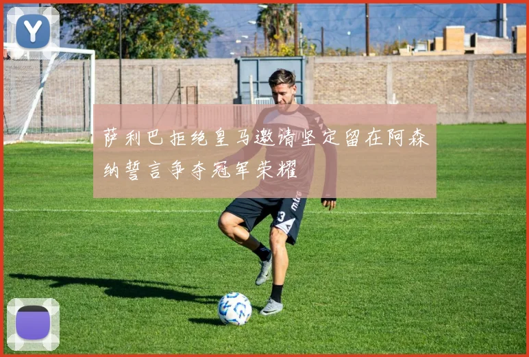 萨利巴拒绝皇马邀请坚定留在阿森纳誓言争夺冠军荣耀