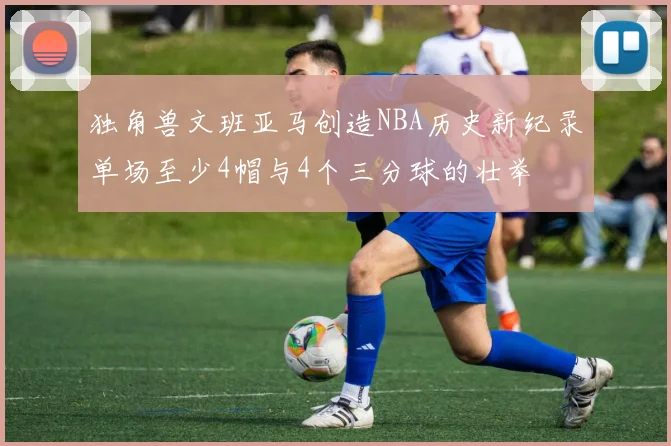 独角兽文班亚马创造NBA历史新纪录单场至少4帽与4个三分球的壮举