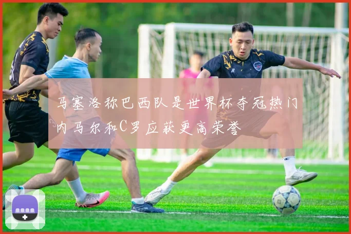 马塞洛称巴西队是世界杯夺冠热门内马尔和C罗应获更高荣誉