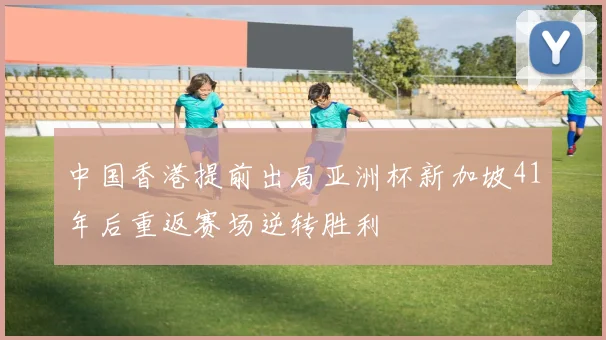中国香港提前出局亚洲杯新加坡41年后重返赛场逆转胜利
