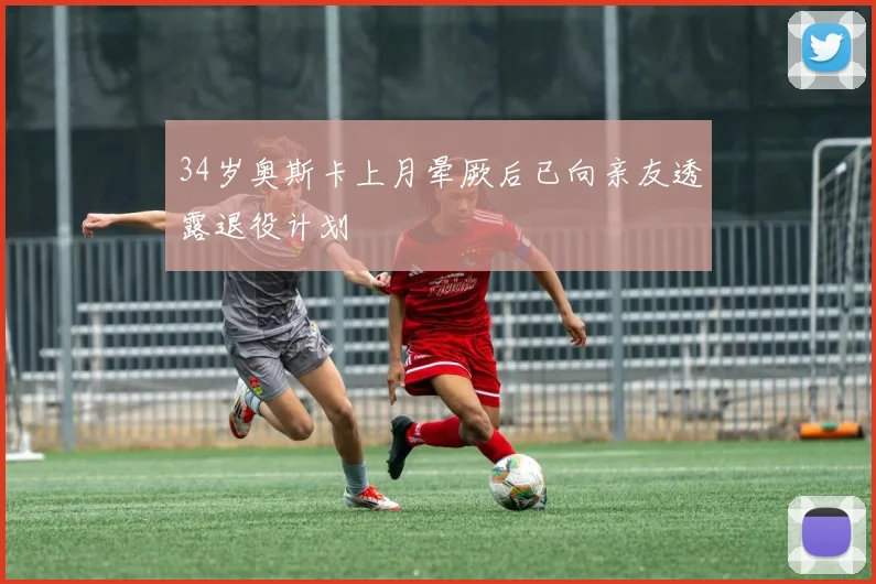 34岁奥斯卡上月晕厥后已向亲友透露退役计划