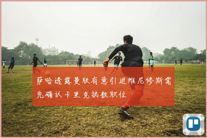 萨哈透露曼联有意引进维尼修斯需先确认卡里克执教职位