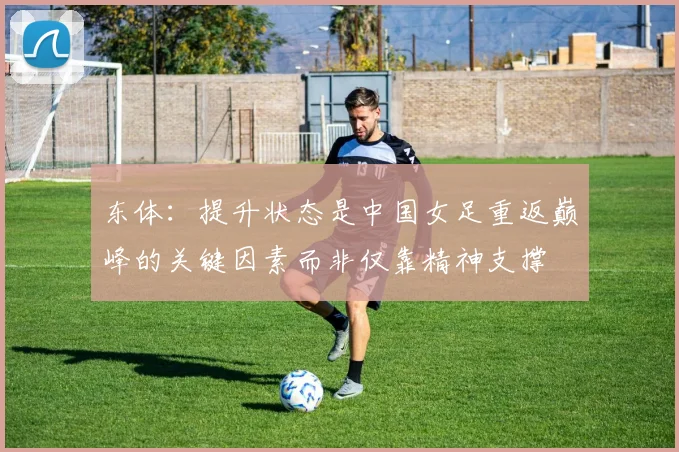 东体：提升状态是中国女足重返巅峰的关键因素而非仅靠精神支撑