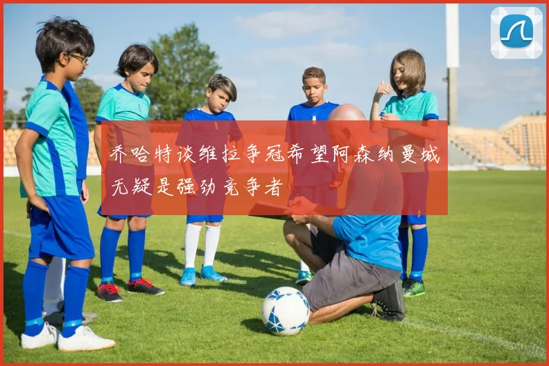 乔哈特谈维拉争冠希望阿森纳曼城无疑是强劲竞争者