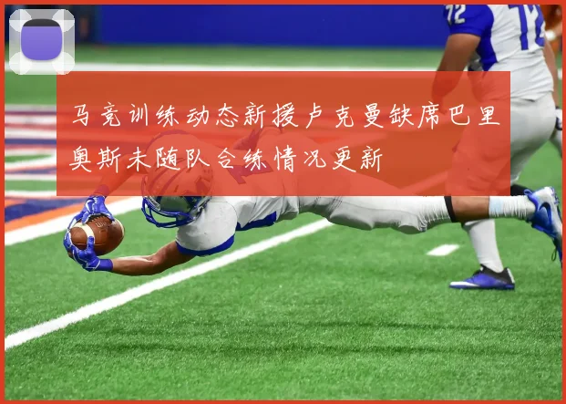 马竞训练动态新援卢克曼缺席巴里奥斯未随队合练情况更新