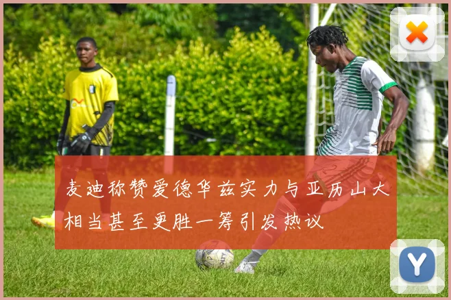 麦迪称赞爱德华兹实力与亚历山大相当甚至更胜一筹引发热议