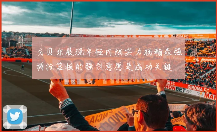 戈贝尔展现年轻内线实力杨瀚森强调抢篮板的强烈意愿是成功关键