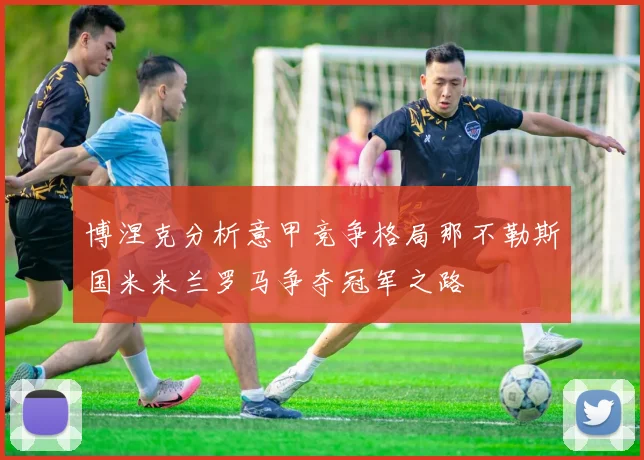 博涅克分析意甲竞争格局那不勒斯国米米兰罗马争夺冠军之路