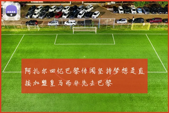 阿扎尔回忆巴黎传闻坚持梦想是直接加盟皇马而非先去巴黎