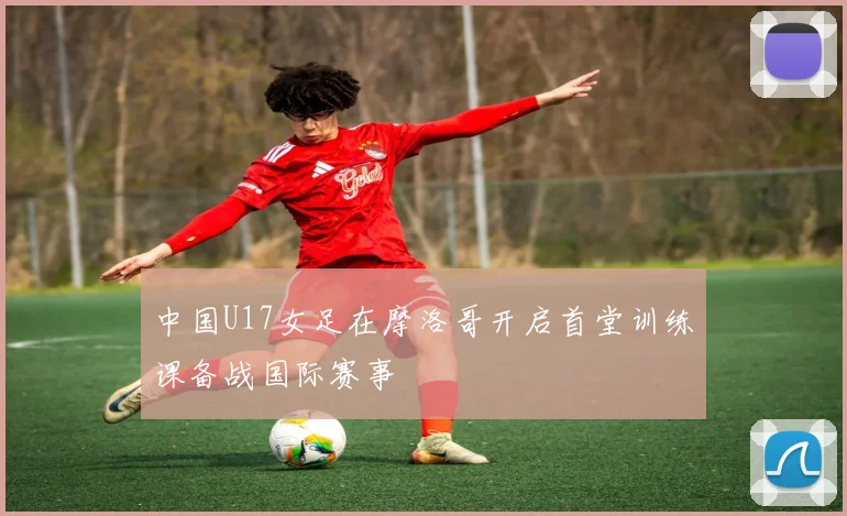 中国U17女足在摩洛哥开启首堂训练课备战国际赛事