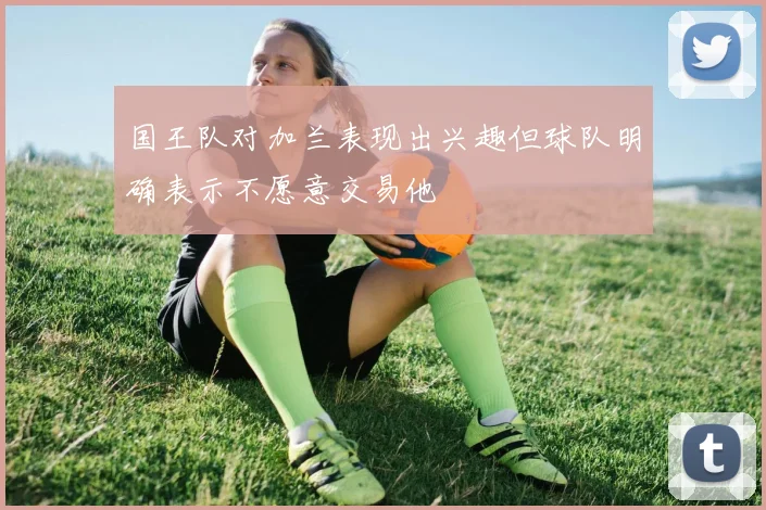 国王队对加兰表现出兴趣但球队明确表示不愿意交易他