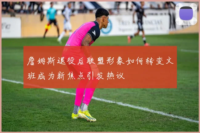詹姆斯退役后联盟形象如何转变文班成为新焦点引发热议