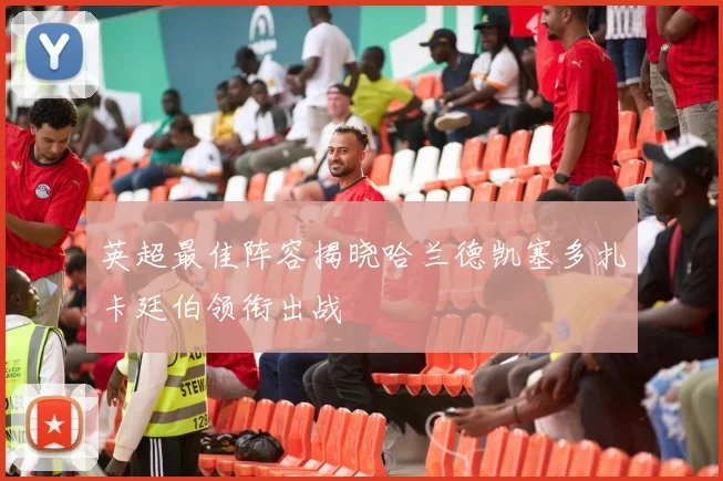 英超最佳阵容揭晓哈兰德凯塞多扎卡廷伯领衔出战