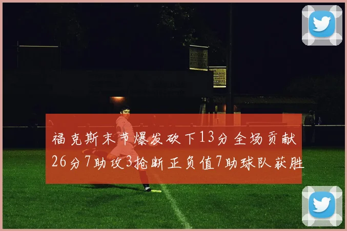 福克斯末节爆发砍下13分全场贡献26分7助攻3抢断正负值7助球队获胜