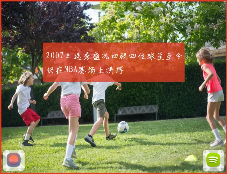 2007年选秀盛况回顾四位球星至今仍在NBA赛场上拼搏