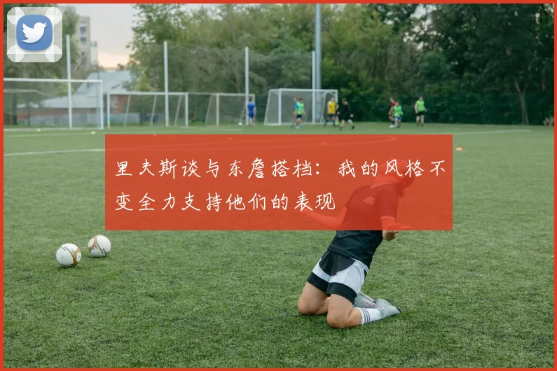 里夫斯谈与东詹搭档：我的风格不变全力支持他们的表现