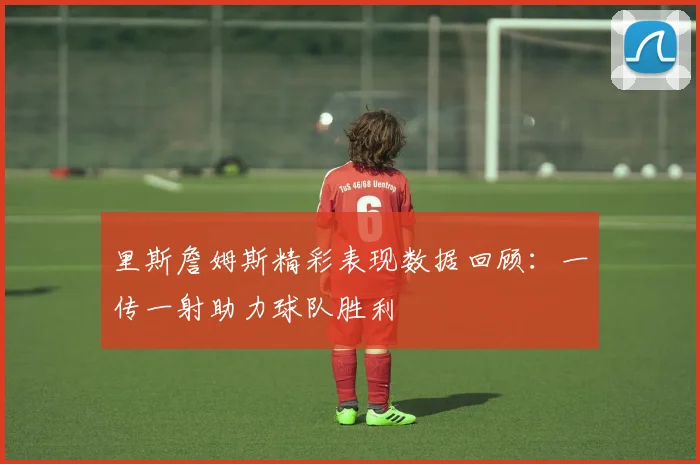 里斯詹姆斯精彩表现数据回顾：一传一射助力球队胜利