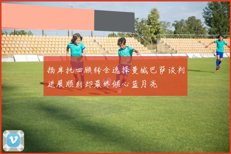 扬库托回顾转会选择曼城巴萨谈判进展顺利却最终倾心蓝月亮