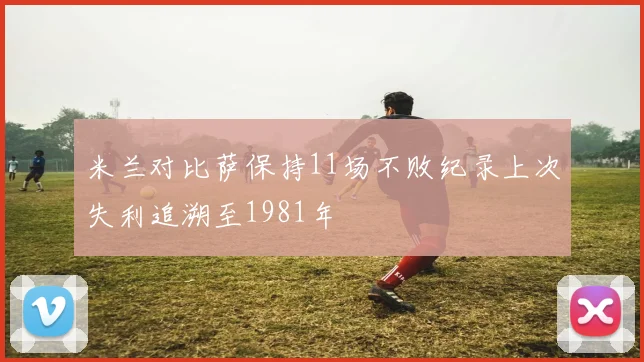 米兰对比萨保持11场不败纪录上次失利追溯至1981年