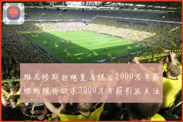 维尼修斯拒绝皇马税后2000万年薪续约报价欲求3000万年薪引发关注