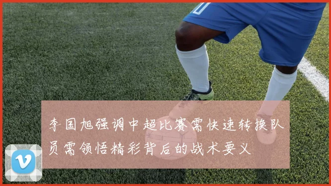 李国旭强调中超比赛需快速转换队员需领悟精彩背后的战术要义