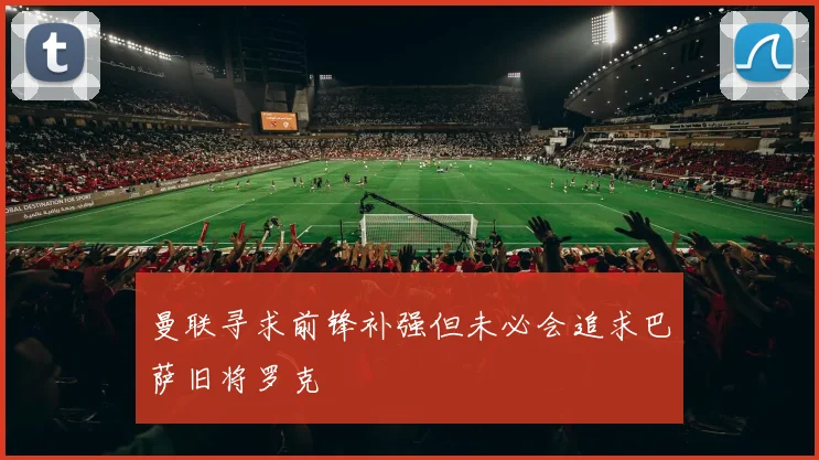 曼联寻求前锋补强但未必会追求巴萨旧将罗克