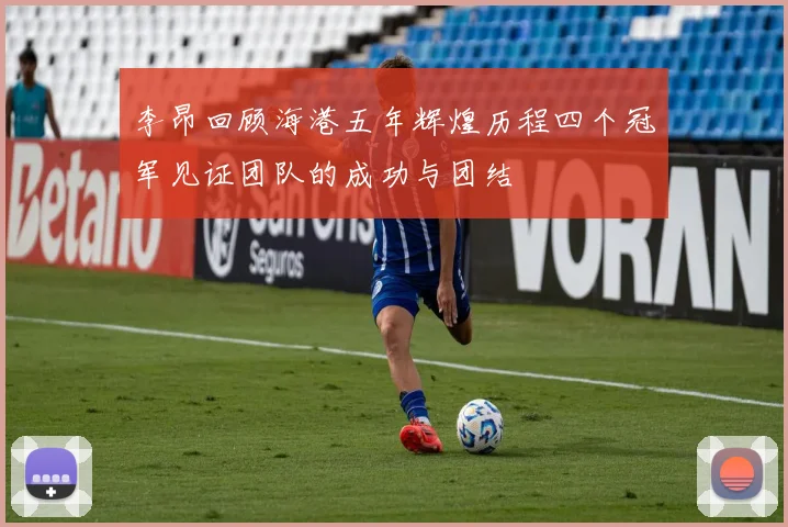 李昂回顾海港五年辉煌历程四个冠军见证团队的成功与团结